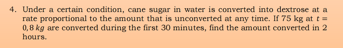 4. Under a certain condition, cane sugar in water is converted into dextrose at a
rate proportional to the amount that is unconverted at any time. If 75 kg at t =
0,8 kg are converted during the first 30 minutes, find the amount converted in 2
hours.
