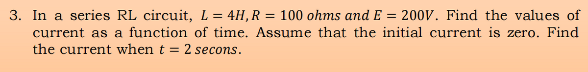 200V. Find the values of
3. In a series RL circuit, L = 4H,R = 100 ohms and E :
current as a function of time. Assume that the initial current is zero. Find
the current when t =
2 secons.
