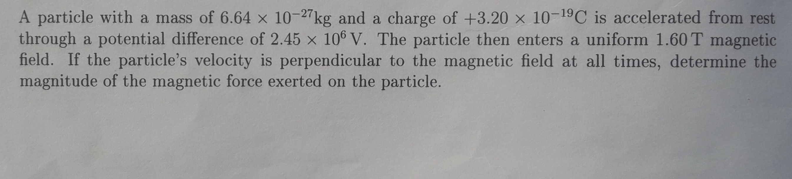 A particle with a mass of 6.64 × 10-27kg and a charge of +3.20 x 10-19C is accelerated from rest
through a potential difference of 2.45 x 10° V. The particle then enters a uniform 1.60 T magnetic
field. If the particle's velocity is perpendicular to the magnetic field at all times, determine the
magnitude of the magnetic force exerted on the particle.
