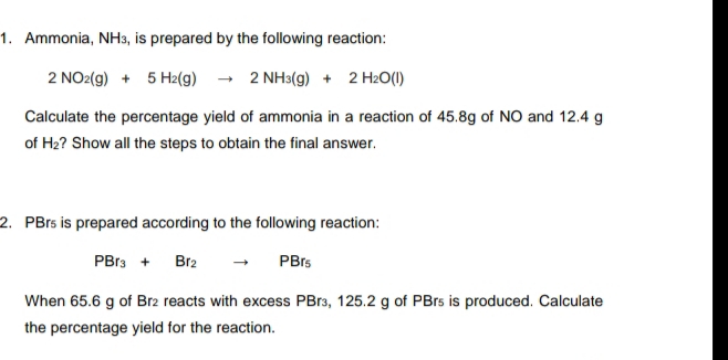 1. Ammonia, NH3, is prepared by the following reaction:
2 NO2(g) + 5 H2(g) - 2 NH3(g) + 2 H2O(I)
Calculate the percentage yield of ammonia in a reaction of 45.8g of NO and 12.4 g
of H2? Show all the steps to obtain the final answer.
2. PBrs is prepared according to the following reaction:
PBr3 +
Br2
PBrs
When 65.6 g of Br2 reacts with excess PB13, 125.2 g of PBrs is produced. Calculate
the percentage yield for the reaction.
