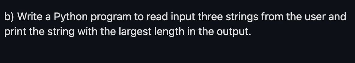 b) Write a Python program to read input three strings from the user and
print the string with the largest length in the output.
