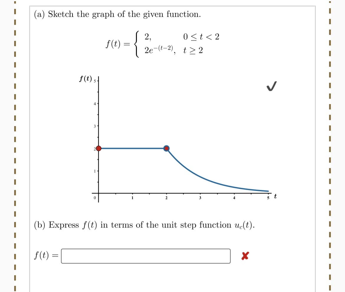 (a) Sketch the graph of the given function.
S 2,
2e-(t-2), t> 2
0<t< 2
f(t) =
f(t) 5|
4
3
t
(b) Express f(t) in terms of the unit step function uct).
f(t) =
