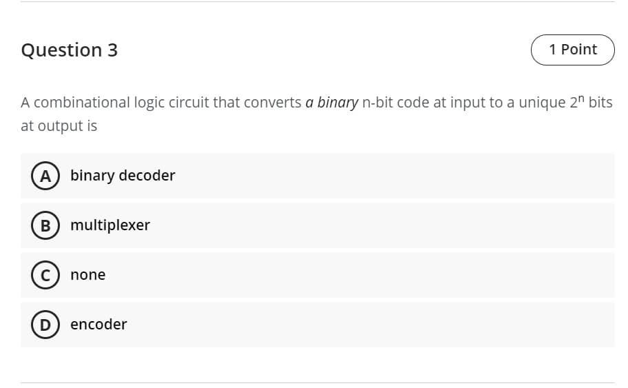 Question 3
1 Point
A combinational logic circuit that converts a binary n-bit code at input to a unique 2" bits
at output is
A binary decoder
B multiplexer
C) none
D encoder
