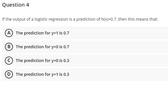 Question 4
If the output of a logistic regression is a prediction of h(x)=0.7 ,then this means that:
A The prediction for y=1 is 0.7
B The prediction for y=0 is 0.7
C The prediction for y=0 is 0.3
D The prediction for y=1 is 0.3
