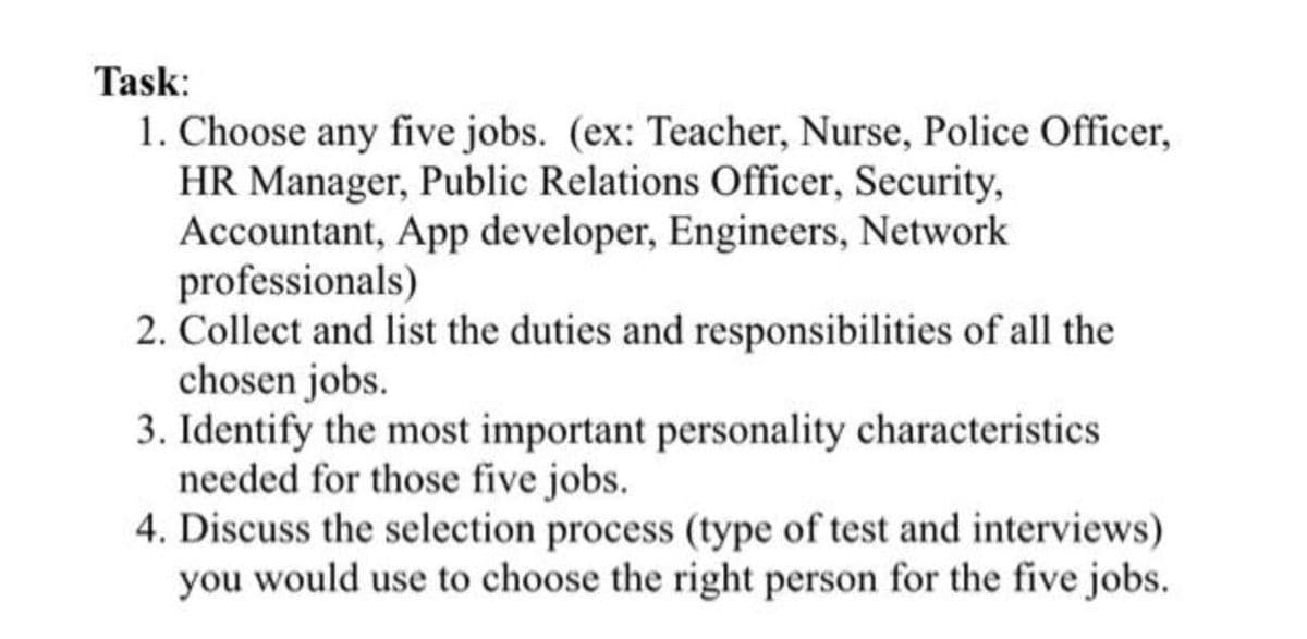 Task:
1. Choose any five jobs. (ex: Teacher, Nurse, Police Officer,
HR Manager, Public Relations Officer, Security,
Accountant, App developer, Engineers, Network
professionals)
2. Collect and list the duties and responsibilities of all the
chosen jobs.
3. Identify the most important personality characteristics
needed for those five jobs.
4. Discuss the selection process (type of test and interviews)
you would use to choose the right person for the five jobs.
