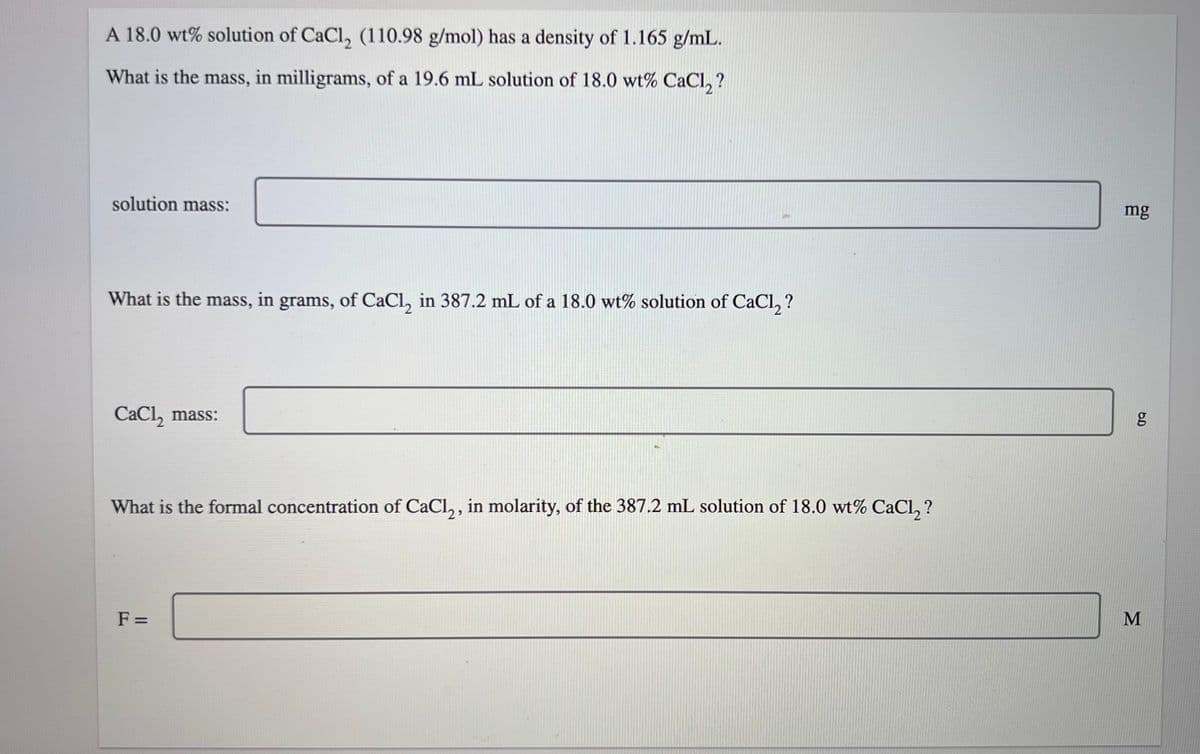 A 18.0 wt% solution of CaCl₂ (110.98 g/mol) has a density of 1.165 g/mL.
What is the mass, in milligrams, of a 19.6 mL solution of 18.0 wt% CaCl₂?
solution mass:
What is the mass, in grams, of CaCl₂ in 387.2 mL of a 18.0 wt% solution of CaCl₂?
CaCl₂ mass:
What is the formal concentration of CaCl₂, in molarity, of the 387.2 mL solution of 18.0 wt% CaCl₂?
F=
mg
6.D
g
M