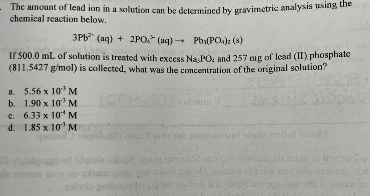 The amount of lead ion in a solution can be determined by gravimetric analysis using the
chemical reaction below.
3Pb²+ (aq) + 2PO4 (aq) → Pb3(PO4)2 (S)
If 500.0 mL of solution is treated with excess Na3PO4 and 257 mg of lead (II) phosphate
(811.5427 g/mol) is collected, what was the concentration of the original solution?
ava12
MOTT
a. 5.56 x 10-³ M
b. 1.90 x 10³ M
c. 6.33 x 10 M
d. 1.85 x 10³ M
iqi
FRAROO
00 Todmun V
eidt tot enoitoodeni sasdt wollot sengl¶T
opb
Spi
de 19an y ap
In davekarage.od blurada con un owensodi Xum. fione S.
mo pansdo of sy oy exant pento vist
ol
grabnog pompo es notab brus coxpd sis
qils no funb brus coxpd sisingorges by ste
ni
alorio gribape
TUR