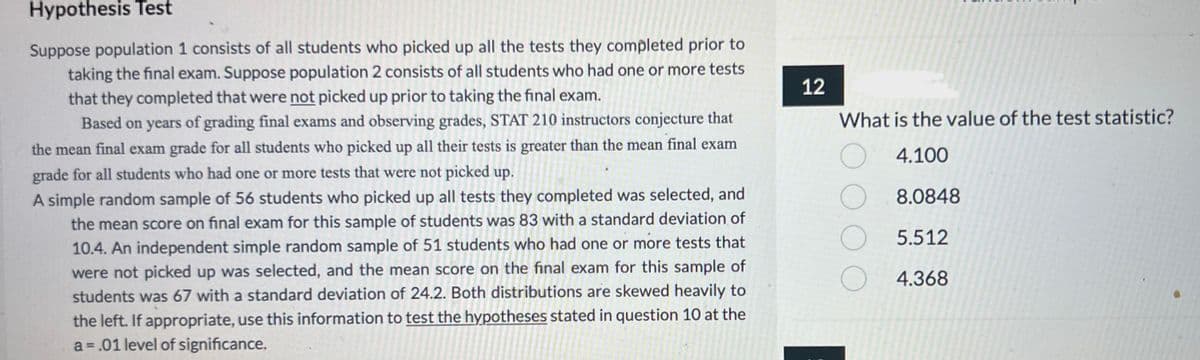 Hypothesis Test
Suppose population 1 consists of all students who picked up all the tests they completed prior to
taking the final exam. Suppose population 2 consists of all students who had one or more tests
that they completed that were not picked up prior to taking the final exam.
Based on years of grading final exams and observing grades, STAT 210 instructors conjecture that
the mean final exam grade for all students who picked up all their tests is greater than the mean final exam
grade for all students who had one or more tests that were not picked up.
A simple random sample of 56 students who picked up all tests they completed was selected, and
the mean score on final exam for this sample of students was 83 with a standard deviation of
10.4. An independent simple random sample of 51 students who had one or more tests that
were not picked up was selected, and the mean score on the final exam for this sample of
students was 67 with a standard deviation of 24.2. Both distributions are skewed heavily to
the left. If appropriate, use this information to test the hypotheses stated in question 10 at the
a=.01 level of significance.
12
What is the value of the test statistic?
O
4.100
O
8.0848
O
5.512
O
4.368