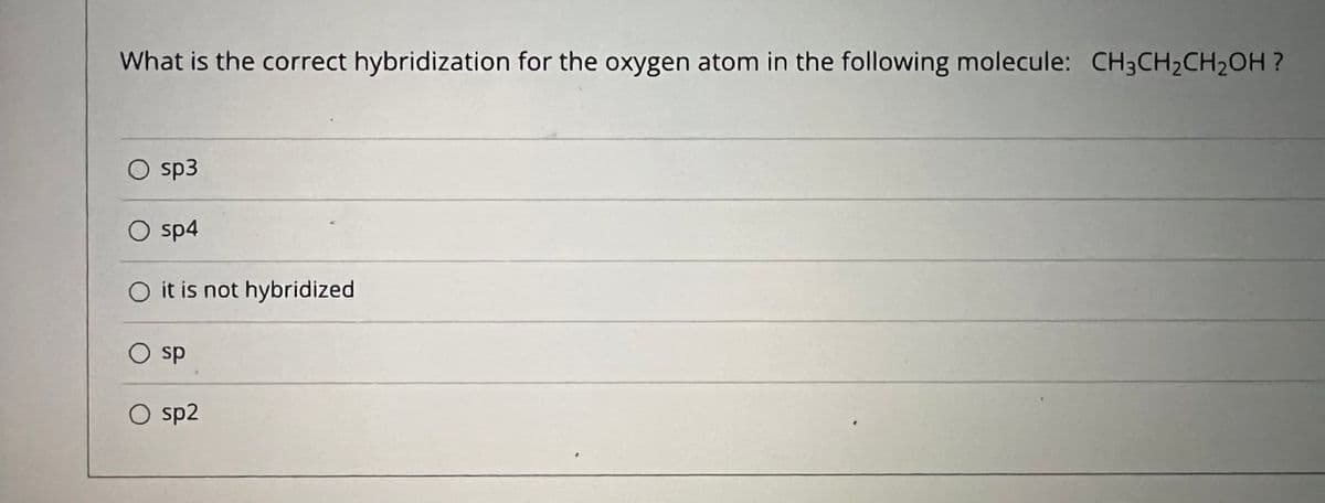 What is the correct hybridization for the oxygen atom in the following molecule: CH3CH2CH2OH ?
sp3
O sp4
O it is not hybridized
sp
O sp2
