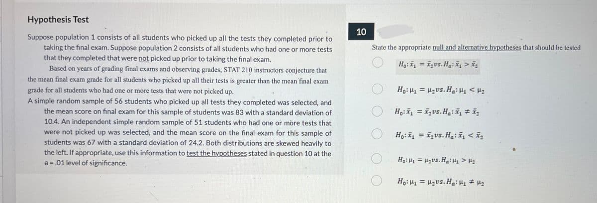 Hypothesis Test
Suppose population 1 consists of all students who picked up all the tests they completed prior to
taking the final exam. Suppose population 2 consists of all students who had one or more tests
that they completed that were not picked up prior to taking the final exam.
Based on years of grading final exams and observing grades, STAT 210 instructors conjecture that
the mean final exam grade for all students who picked up all their tests is greater than the mean final exam
grade for all students who had one or more tests that were not picked up.
A simple random sample of 56 students who picked up all tests they completed was selected, and
the mean score on final exam for this sample of students was 83 with a standard deviation of
10.4. An independent simple random sample of 51 students who had one or more tests that
were not picked up was selected, and the mean score on the final exam for this sample of
students was 67 with a standard deviation of 24.2. Both distributions are skewed heavily to
the left. If appropriate, use this information to test the hypotheses stated in question 10 at the
a = .01 level of significance.
10
State the appropriate null and alternative hypotheses that should be tested
Ho:₁ vs. Ha:x>x
Ho: μι = μ.vs. Ha: Mε < με
Ho: x₁= x₂vs. Ha: x₁ + x₂
Ho: x₁= x₂vs.Ha: x₁ < x₂
Ho: H₁ H₂vs. Ha: H₁> H₂
=
Ho: H₁ H₂vs. Ha: H₁ H₂
=