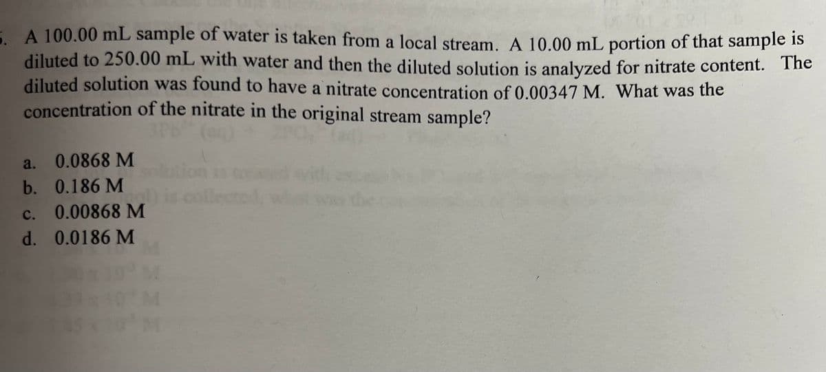 5. A 100.00 mL sample of water is taken from a local stream. A 10.00 mL portion of that sample is
diluted to 250.00 mL with water and then the diluted solution is analyzed for nitrate content. The
diluted solution was found to have a nitrate concentration of 0.00347 M. What was the
concentration of the nitrate in the original stream sample?
a.
b.
0.0868 M
0.186 M
C.
0.00868 M
d. 0.0186 M
M
3x10 M