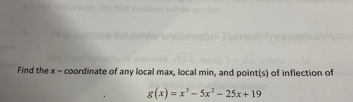 aded Otherwise, the first problem wl be graded
Use
Find the x- coordinate of any local max, local min, and point(s) of inflection of
g(x) = x' – 5x² – 25x+ 19
= x' - 5x2 - 25x+ 19
