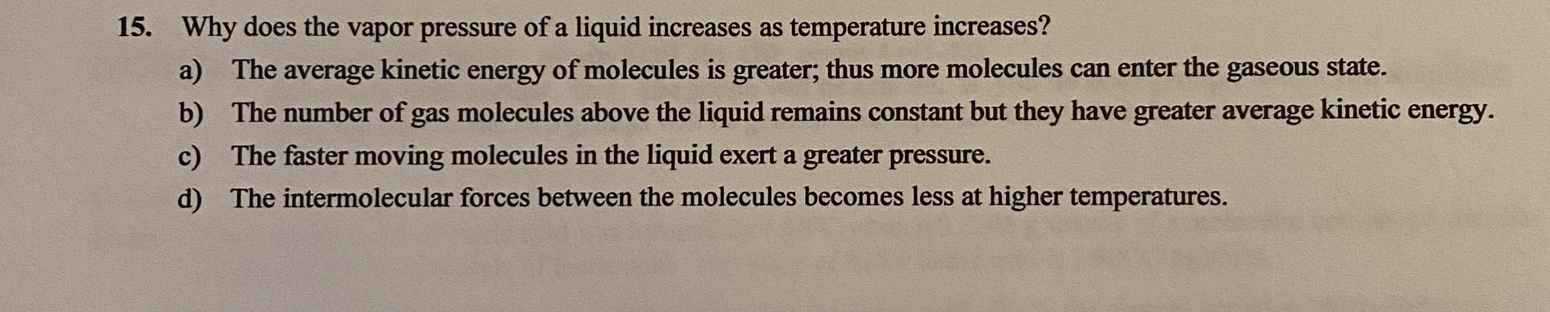 Why does the vapor pressure of a liquid increases as temperature increases?
a) The
average kinetic
energy
of molecules is greater; thus more molecules can enter the gaseous state.
b) The number of gas molecules above the liquid remains constant but they have greater average kinetic
energy.
c) The faster moving molecules in the liquid exert a greater pressure.
d) The intermolecular forces between the molecules becomes less at higher temperatures.
