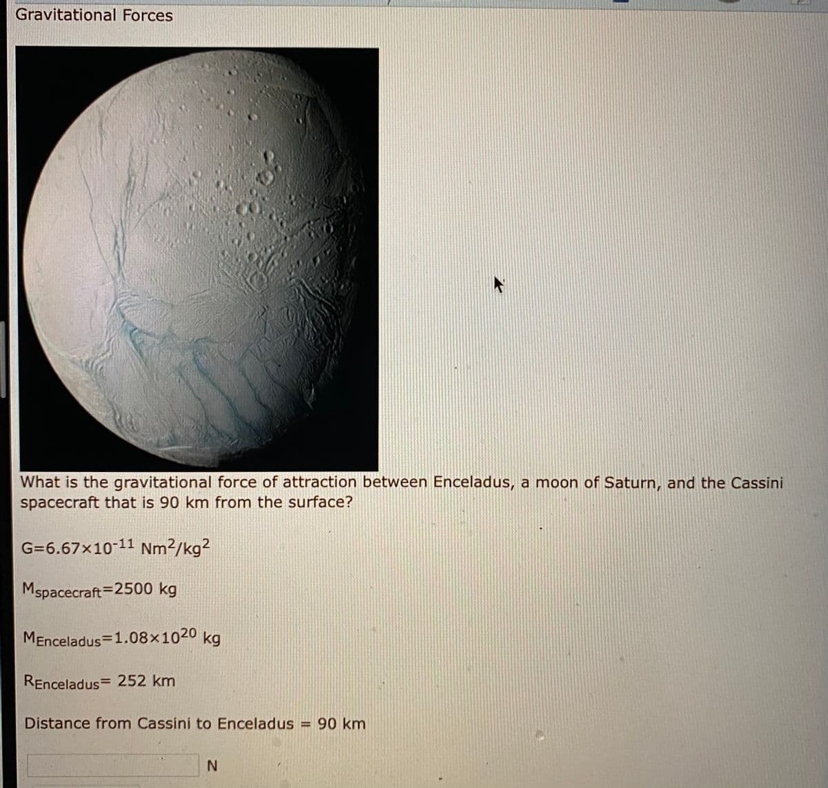 Gravitational Forces
What is the gravitational force of attraction between Enceladus, a moon of Saturn, and the Cassini
spacecraft that is 90 km from the surface?
G=6.67x10-11 Nm²/kg?
Mspacecraft=2500 kg
MEnceladus=1.08×1020 kg
REnceladus= 252 km
Distance from Cassini to Enceladus = 90 km
%3D
N.
