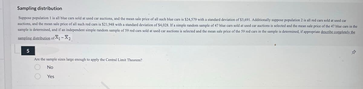 Sampling distribution
Suppose population 1 is all blue cars sold at used car auctions, and the mean sale price of all such blue cars is $24,579 with a standard deviation of $3,691. Additionally suppose population 2 is all red cars sold at used car
auctions, and the mean sale price of all such red cars is $21,948 with a standard deviation of $4,028. If a simple random sample of 47 blue cars sold at used car auctions is selected and the mean sale price of the 47 blue cars in the
sample is determined, and if an independent simple random sample of 59 red cars sold at used car auctions is selected and the mean sale price of the 59 red cars in the sample is determined, if appropriate describe completely the
sampling distribution of X₁-X₂
5
Are the sample sizes large enough to apply the Central Limit Theorem?
No
Yes
-