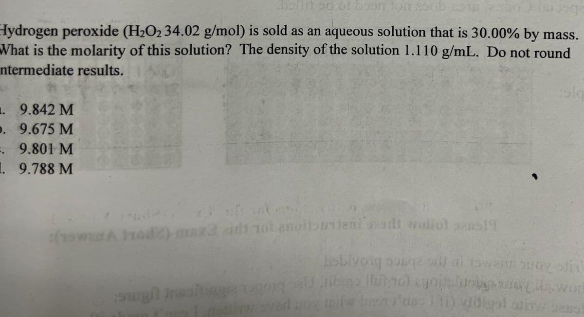 boilit od or boon lost 250b $10 2300Moog
Hydrogen peroxide (H₂O₂ 34.02 g/mol) is sold as an aqueous solution that is 30.00% by mass.
What is the molarity of this solution? The density of the solution 1.110 g/mL. Do not round
ntermediate results.
1.
9.842 M
.
9.675 M
.
9.801 M
1. 9.788 M
w
17642
30
2014
(15WERA HO2) maza aid tot enoitsunient adt wollol ser19
isla
hobiyoig sosqe all al towend woy sti
saugil Insoiting gong sal bego lub not egophouses, wor
noiew sved nox il ben je 111) qidigal aliw sa
m