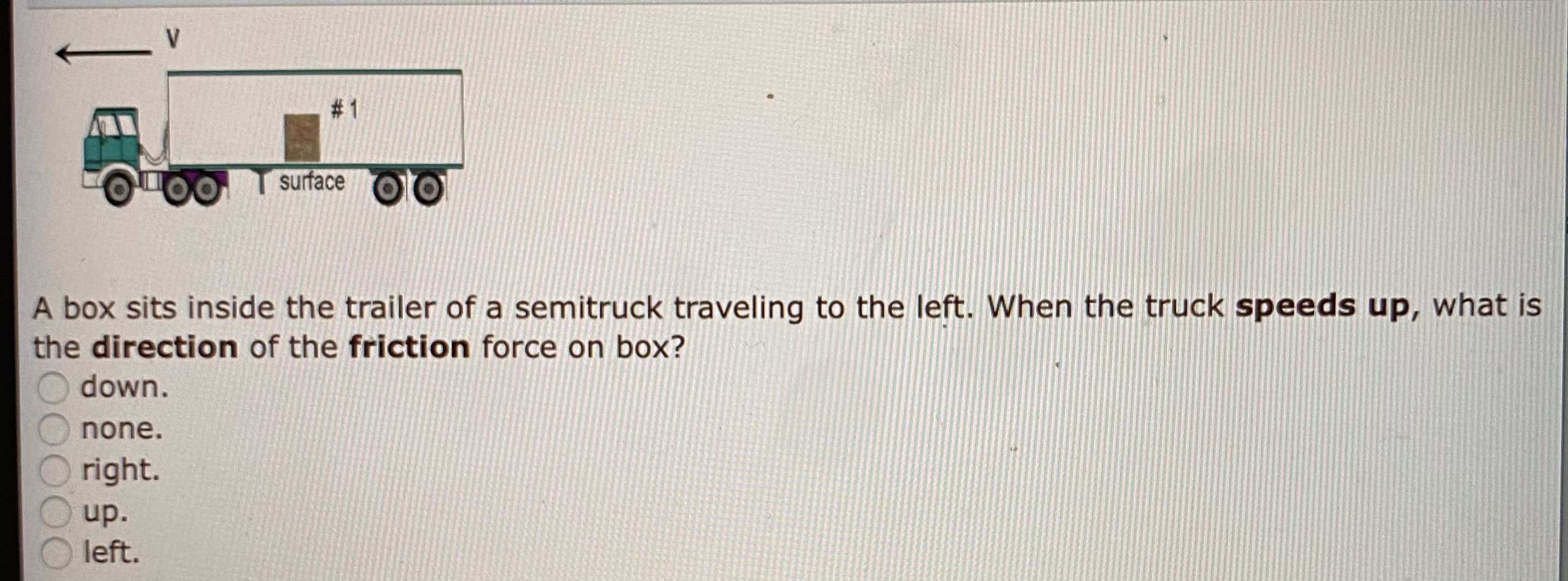 A box sits inside the trailer of a semitruck traveling to the left. When the truck speeds up, what is
the direction of the friction force on box?
