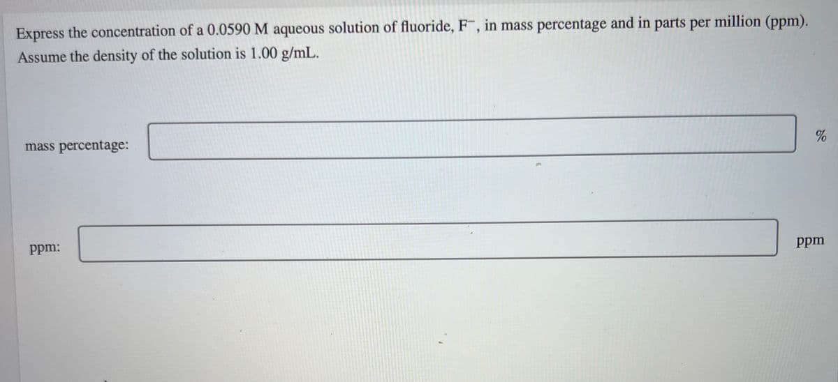 Express the concentration of a 0.0590 M aqueous solution of fluoride, F, in mass percentage and in parts per million (ppm).
Assume the density of the solution is 1.00 g/mL.
mass percentage:
ppm:
%
ppm