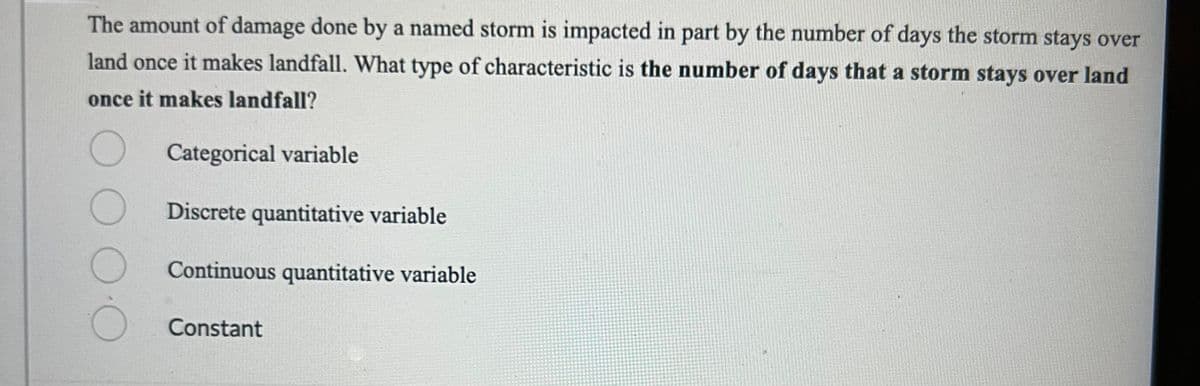 The amount of damage done by a named storm is impacted in part by the number of days the storm stays over
land once it makes landfall. What type of characteristic is the number of days that a storm stays over land
once it makes landfall?
Categorical variable
Discrete quantitative variable
Continuous quantitative variable
Constant
O