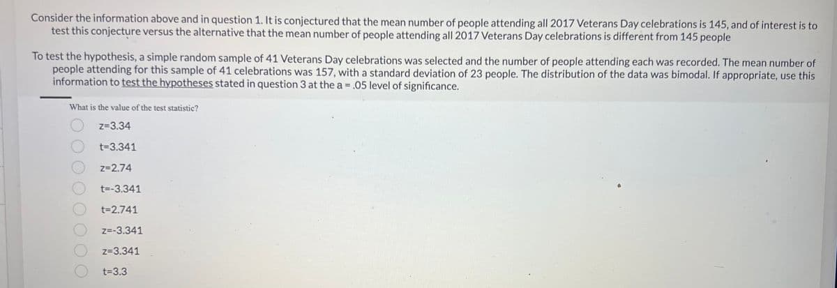 Consider the information above and in question 1. It is conjectured that the mean number of people attending all 2017 Veterans Day celebrations is 145, and of interest is to
test this conjecture versus the alternative that the mean number of people attending all 2017 Veterans Day celebrations is different from 145 people
To test the hypothesis, a simple random sample of 41 Veterans Day celebrations was selected and the number of people attending each was recorded. The mean number of
people attending for this sample of 41 celebrations was 157, with a standard deviation of 23 people. The distribution of the data was bimodal. If appropriate, use this
information to test the hypotheses stated in question 3 at the a = .05 level of significance.
What is the value of the test statistic?
z=3.34
t=3.341
z=2.74
t=-3.341
t=2.741
Z=-3.341
z=3.341
t=3.3