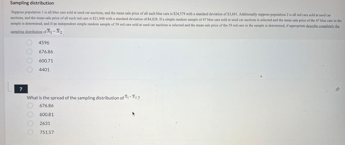 Sampling distribution
Suppose population 1 is all blue cars sold at used car auctions, and the mean sale price of all such blue cars is $24,579 with a standard deviation of $3,691. Additionally suppose population 2 is all red cars sold at used car
auctions, and the mean sale price of all such red cars is $21,948 with a standard deviation of $4,028. If a simple random sample of 47 blue cars sold at used car auctions is selected and the mean sale price of the 47 blue cars in the
sample is determined, and if an independent simple random sample of 59 red cars sold at used car auctions is selected and the mean sale price of the 59 red cars in the sample is determined, if appropriate describe completely the
sampling distribution of X₁ - X₂
7
4596
676.86
600.71
4401
What is the spread of the sampling distribution of X1-X2?
676.86
600.81
2631
751.57