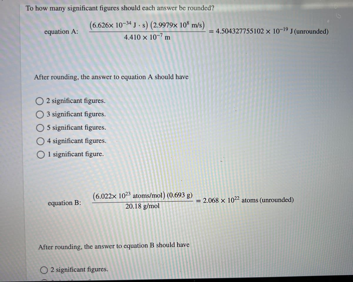 To how many significant figures should each answer be rounded?
(6.626x 10-34 Js) (2.9979x 108 m/s)
4.410 x 10-7 m
equation A:
After rounding, the answer to equation A should have
O2 significant figures.
O 3 significant figures.
O 5 significant figures.
O4 significant figures.
O 1 significant figure.
equation B:
(6.022x 1023 atoms/mol) (0.693 g)
20.18 g/mol
After rounding, the answer to equation B should have
O2 significant figures.
= 4.504327755102 x 10-19 J (unrounded)
= 2.068 x 1022 atoms (unrounded)