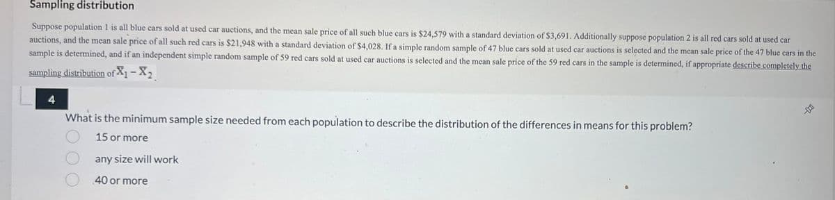 Sampling distribution
Suppose population 1 is all blue cars sold at used car auctions, and the mean sale price of all such blue cars is $24,579 with a standard deviation of $3,691. Additionally suppose population 2 is all red cars sold at used car
auctions, and the mean sale price of all such red cars is $21,948 with a standard deviation of $4,028. If a simple random sample of 47 blue cars sold at used car auctions is selected and the mean sale price of the 47 blue cars in the
sample is determined, and if an independent simple random sample of 59 red cars sold at used car auctions is selected and the mean sale price of the 59 red cars in the sample is determined, if appropriate describe completely the
sampling distribution of X₁ - X₂
What is the minimum sample size needed from each population to describe the distribution of the differences in means for this problem?
15 or more
any size will work
40 or more