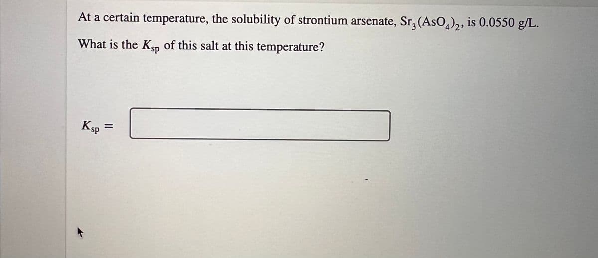 At a certain temperature, the solubility of strontium arsenate, Sr, (AsO4)2, is 0.0550 g/L.
What is the Ksp of this salt at this temperature?
Ksp =