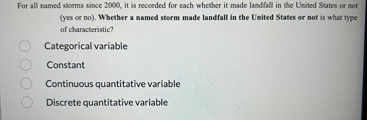 For all named storms since 2000, it is recorded for each whether it made landfall in the United States or not
(yes or no). Whether a named storm made landfall in the United States or not is what type
of characteristic?
Categorical variable
Constant
Continuous quantitative variable
Discrete quantitative variable