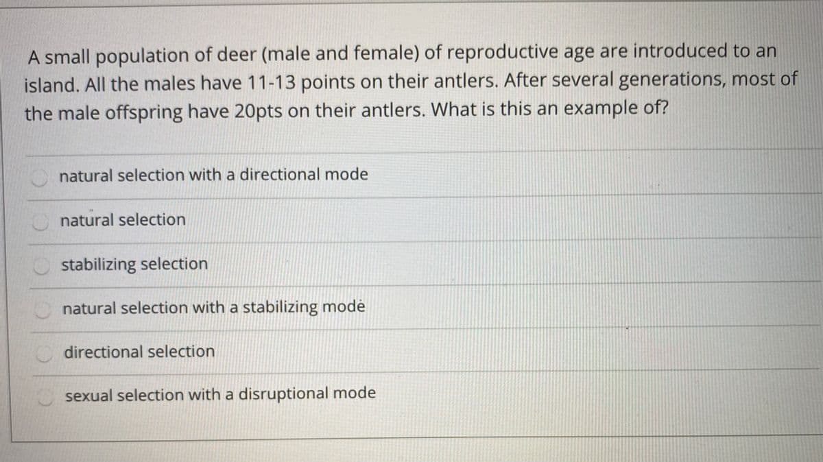 A small population of deer (male and female) of reproductive age are introduced to an
island. All the males have 11-13 points on their antlers. After several generations, most of
the male offspring have 20pts on their antlers. What is this an example of?
natural selection with a directional mode
natural selection
stabilizing selection
natural selection with a stabilizing modė
O directional selection
sexual selection with a disruptional mode

