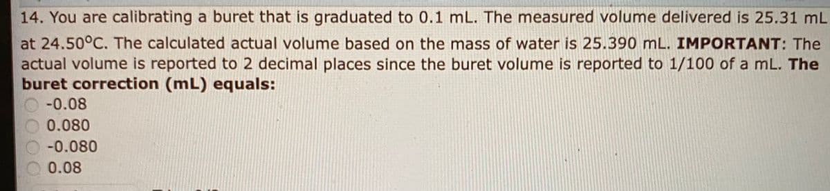 14. You are calibrating a buret that is graduated to 0.1 mL. The measured volume delivered is 25.31 mL
at 24.50°C. The calculated actual volume based on the mass of water is 25.390 mL. IMPORTANT: The
actual volume is reported to 2 decimal places since the buret volume is reported to 1/100 of a mL. The
buret correction (mL) equals:
-0.08
0.080
-0.080
0.08
