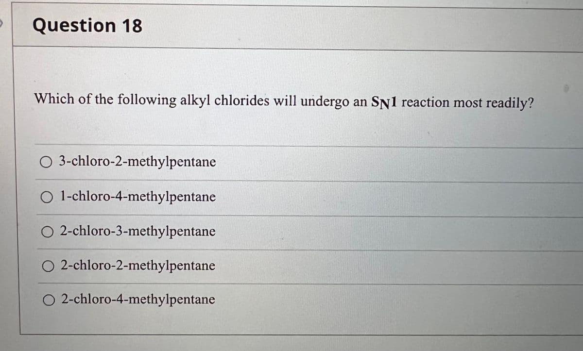 Question 18
Which of the following alkyl chlorides will undergo an SN1 reaction most readily?
O 3-chloro-2-methylpentane
O 1-chloro-4-methylpentane
O 2-chloro-3-methylpentane
O 2-chloro-2-methylpentane
O 2-chloro-4-methylpentane
