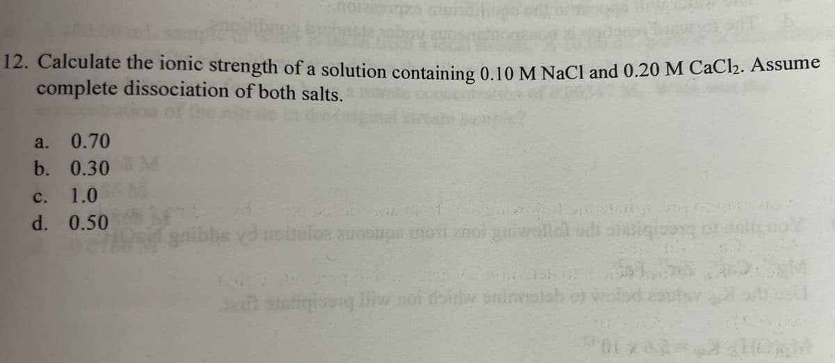 12. Calculate the ionic strength of a solution containing 0.10 M NaCl and 0.20 M CaCl₂. Assume
complete dissociation of both salts.
a. 0.70
b. 0.30 M
1.0
0.50
muho
C.
d.
lastega
t
gaibhe vd noitulos auosups moit noi griwollo) udi statigioon of sit vo
2016-1 51.00 A1
Jeft otaliginen lliw noi doitw onimisho)