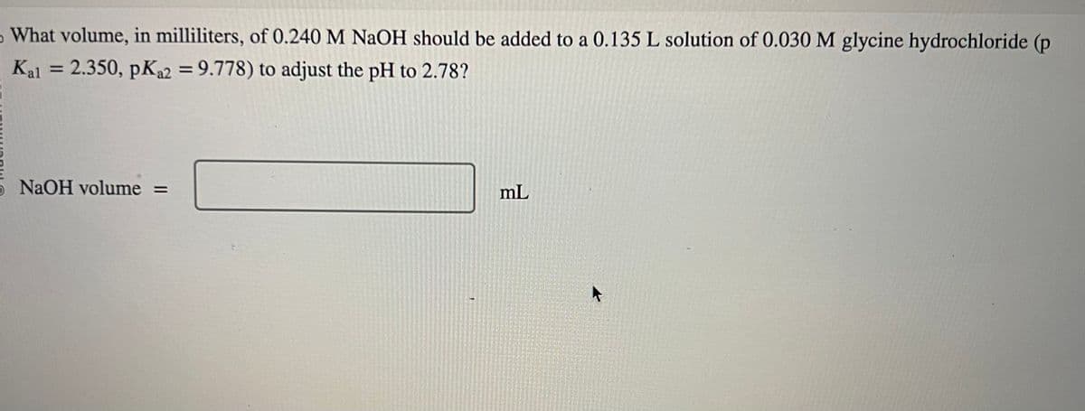 5 What volume, in milliliters, of 0.240 M NaOH should be added to a 0.135 L solution of 0.030 M glycine hydrochloride (p
Kal = 2.350, pKa2 = 9.778) to adjust the pH to 2.78?
5 NaOH volume =
mL