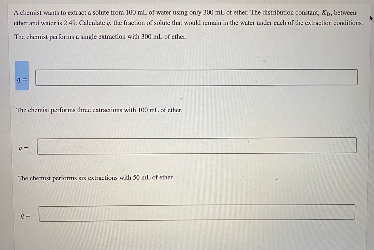 A chemist wants to extract a solute from 100 mL of water using only 300 mL of ether. The distribution constant, Kp, between
ether and water is 2.49. Calculate q, the fraction of solute that would remain in the water under each of the extraction conditions.
The chemist performs a single extraction with 300 mL of ether.
The chemist performs three extractions with 100 mL of ether.
The chemist performs six extractions with 50 mL of ether.
