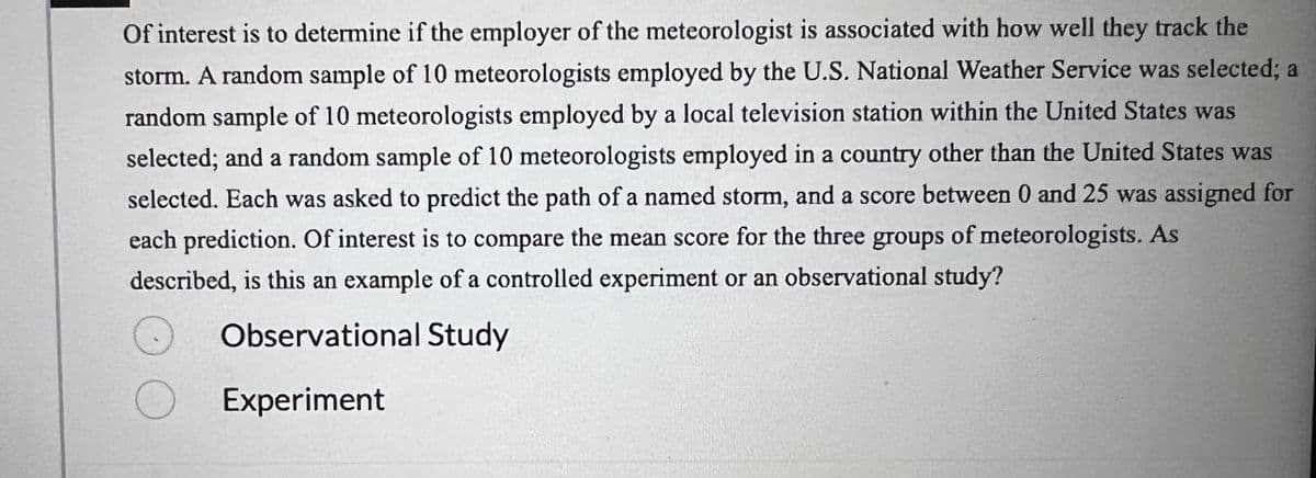 Of interest is to determine if the employer of the meteorologist is associated with how well they track the
storm. A random sample of 10 meteorologists employed by the U.S. National Weather Service was selected; a
random sample of 10 meteorologists employed by a local television station within the United States was
selected; and a random sample of 10 meteorologists employed in a country other than the United States was
selected. Each was asked to predict the path of a named storm, and a score between 0 and 25 was assigned for
each prediction. Of interest is to compare the mean score for the three groups of meteorologists. As
described, is this an example of a controlled experiment or an observational study?
Observational Study
O Experiment