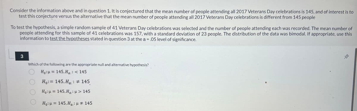 Consider the information above and in question 1. It is conjectured that the mean number of people attending all 2017 Veterans Day celebrations is 145, and of interest is to
test this conjecture versus the alternative that the mean number of people attending all 2017 Veterans Day celebrations is different from 145 people
To test the hypothesis, a simple random sample of 41 Veterans Day celebrations was selected and the number of people attending each was recorded. The mean number of
people attending for this sample of 41 celebrations was 157, with a standard deviation of 23 people. The distribution of the data was bimodal. If appropriate, use this
information to test the hypotheses stated in question 3 at the a = .05 level of significance.
3
Which of the following are the appropriate null and alternative hypothesis?
Ho:u= 145, Ha:: < 145
Ho:= 145.Ha : # 145
Ho: 145,Ha: μ> 145
Ho: μ = 145, Ha: μ # 145
-