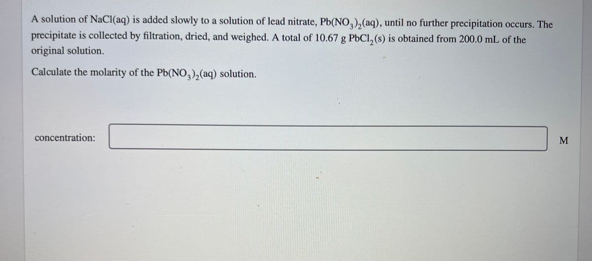A solution of NaCl(aq) is added slowly to a solution of lead nitrate, Pb(NO3)₂(aq), until no further precipitation occurs. The
precipitate is collected by filtration, dried, and weighed. A total of 10.67 g PbCl₂ (s) is obtained from 200.0 mL of the
original solution.
Calculate the molarity of the Pb(NO3)₂(aq) solution.
concentration:
M