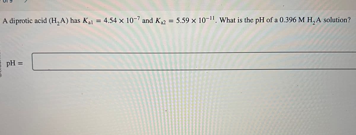 A diprotic acid (H₂A) has Kal = 4.54 x 10-7 and K₁2 = 5.59 x 10-¹1. What is the pH of a 0.396 M H₂A solution?
pH =