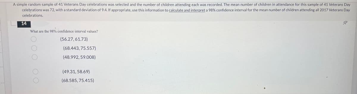 A simple random sample of 41 Veterans Day celebrations was selected and the number of children attending each was recorded. The mean number of children in attendance for this sample of 41 Veterans Day
celebrations was 72, with a standard deviation of 9.4. If appropriate, use this information to calculate and interpret a 98% confidence interval for the mean number of children attending all 2017 Veterans Day
celebrations.
14
What are the 98% confidence interval values?
(56.27,61.73)
-D
(68.443, 75.557)
(48.992, 59.008)
(49.31, 58.69)
(68.585, 75.415)