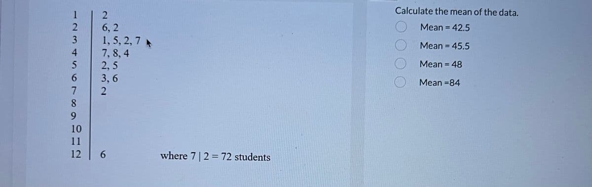 6789SAWNI
2
4
5
10
11
12
261723
6,2
1, 5, 2, 7 A
7,8,4
2,5
3,6
6
where 7 | 2 = 72 students
Calculate the mean of the data.
Mean = 42.5
Mean = 45.5
Mean = 48
Mean=84