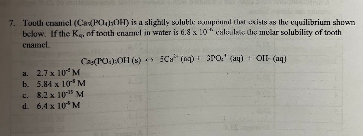 CS 10 nousT200
7. Tooth enamel (Ca5(PO4)3OH) is a slightly soluble compound that exists as the equilibrium shown
below. If the Ksp of tooth enamel in water is 6.8 x 10-37 calculate the molar solubility of tooth
enamel.
a.
b.
2+
3-
Cas(PO4)3OH (s) → 5Ca²+ (aq) + 3PO4 (aq) + OH- (aq)
2.7 x 105 M
5.84 x 10-8 M
C.
8.2 x 10-¹9 M
d. 6.4 x 109 M
2.00