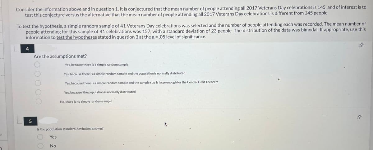 Consider the information above and in question 1. It is conjectured that the mean number of people attending all 2017 Veterans Day celebrations is 145, and of interest is to
test this conjecture versus the alternative that the mean number of people attending all 2017 Veterans Day celebrations is different from 145 people
To test the hypothesis, a simple random sample of 41 Veterans Day celebrations was selected and the number of people attending each was recorded. The mean number of
people attending for this sample of 41 celebrations was 157, with a standard deviation of 23 people. The distribution of the data was bimodal. If appropriate, use this
information to test the hypotheses stated in question 3 at the a= .05 level of significance.
4
Are the assumptions met?
Yes, because there is a simple random sample
Yes, because there is a simple random sample and the population is normally distributed
Yes, because there is a simple random sample and the sample size is large enough for the Central Limit Theorem
Yes, because the population is normally distributed
No, there is no simple random sample
5
Is the population standard deviation known?
Yes
No