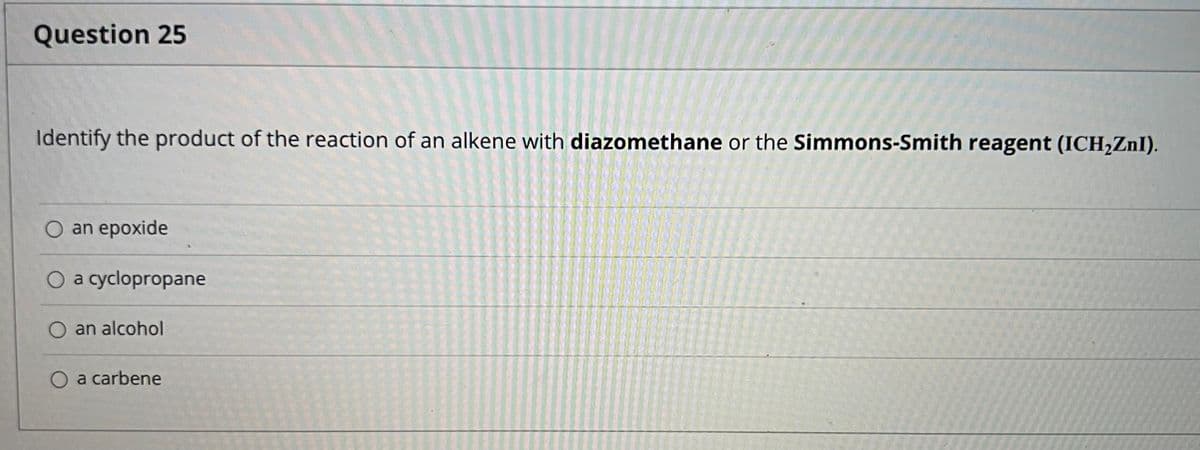 Question 25
Identify the product of the reaction of an alkene with diazomethane or the Simmons-Smith reagent (ICH,ZnI).
O an epoxide
O a cyclopropane
O an alcohol
O a carbene
