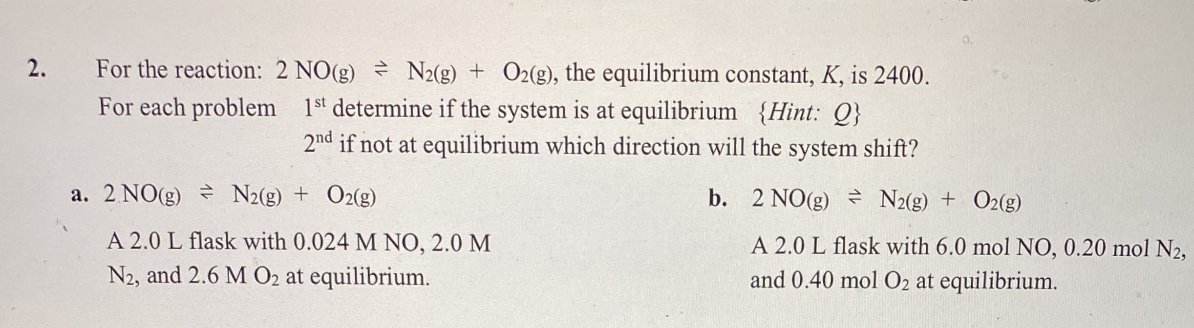 For the reaction: 2 NO(g) N2(g) + O2(g), the equilibrium constant, K, is 2400.
For each problem 1st determine if the system is at equilibrium {Hint: Q}
2nd if not at equilibrium which direction will the system shift?
a. 2 NO(g) N2(g) + O2(g)
b. 2 NO(g) N2(g) + O2(g)
A 2.0 L flask with 0.024 M NO, 2.0 M
A 2.0 L flask with 6.0 mol NO, 0.20 mol N2,
and 0.40 mol O2 at equilibrium.
N2, and 2.6 M O2 at equilibrium.

