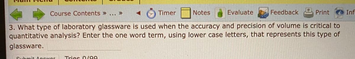 Course Contents » ...
Timer
Notes
Evaluate
Feedback
Print
Inf
3. What type of laboratory glassware is used when the accuracy and precision of volume is critical to
quantitative analysis? Enter the one word term, using lower case letters, that represents this type of
glassware.
hmit Answer
Tries O /99
