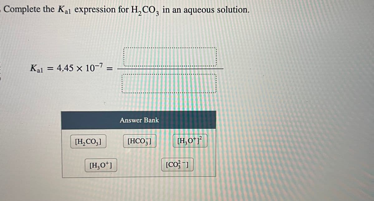 Complete the Kal expression for H₂CO3 in an aqueous solution.
Kal = 4.45 x 10-7 =
[H₂CO3]
[H3O+]
Answer Bank
[HCO3]
[H₂0+1²
[CO]