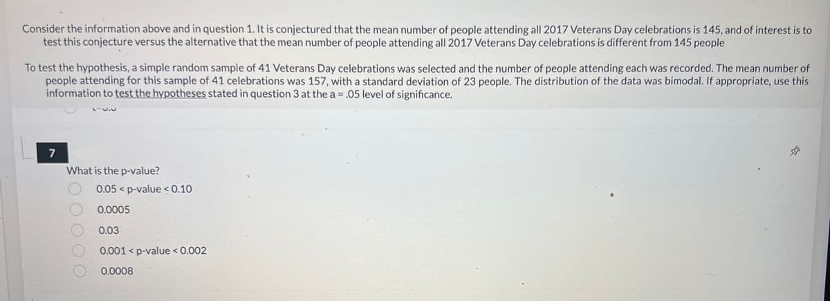 Consider the information above and in question 1. It is conjectured that the mean number of people attending all 2017 Veterans Day celebrations is 145, and of interest is to
test this conjecture versus the alternative that the mean number of people attending all 2017 Veterans Day celebrations is different from 145 people
To test the hypothesis, a simple random sample of 41 Veterans Day celebrations was selected and the number of people attending each was recorded. The mean number of
people attending for this sample of 41 celebrations was 157, with a standard deviation of 23 people. The distribution of the data was bimodal. If appropriate, use this
information to test the hypotheses stated in question 3 at the a = .05 level of significance.
O
7
What is the p-value?
0.05 p-value < 0.10
0.0005
0.03
0.001 < p-value < 0.002
0.0008
4-