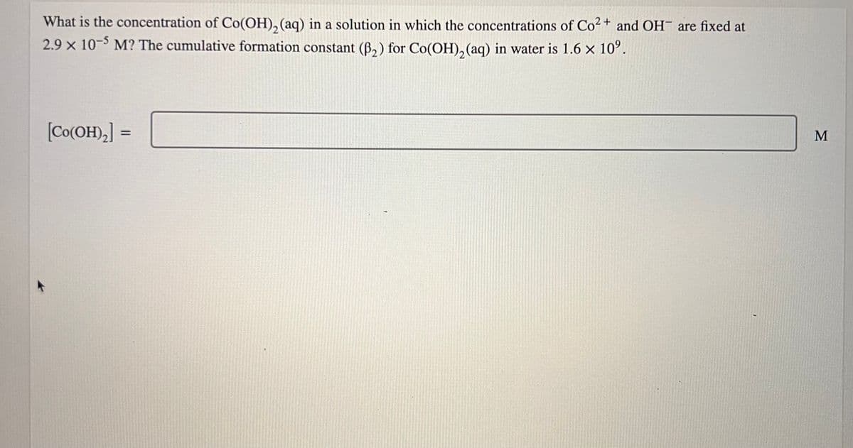 What is the concentration of Co(OH)₂ (aq) in a solution in which the concentrations of Co²+ and OH are fixed at
2.9 x 10-5 M? The cumulative formation constant (B₂) for Co(OH)₂ (aq) in water is 1.6 × 10⁹.
[Co(OH)₂] =
M