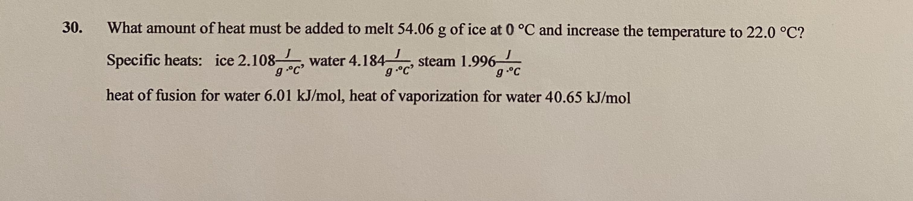 What amount of heat must be added to melt 54.06 g of ice at 0 °C and increase the temperature to 22.0 °C?
Specific heats: ice 2.108 , water 4.184-
g.°C
steam 1.996
g°C
heat of fusion for water 6.01 kJ/mol, heat of vaporization for water 40.65 kJ/mol
